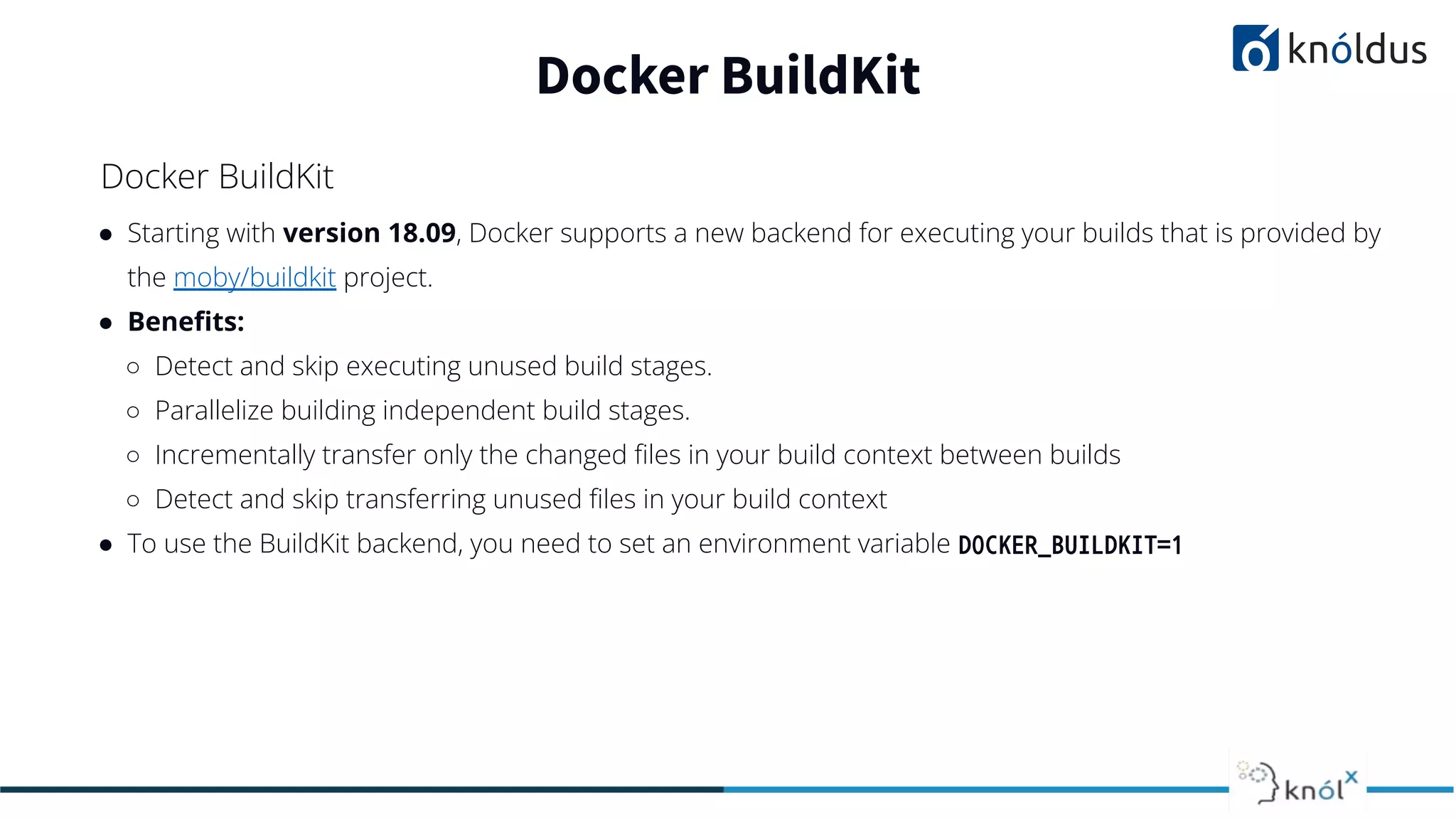 ● Starting with version 18.09, Docker supports a new backend for executing your builds that is provided by
the moby/buildkit project.
● Beneﬁts:
○ Detect and skip executing unused build stages.
○ Parallelize building independent build stages.
○ Incrementally transfer only the changed ﬁles in your build context between builds
○ Detect and skip transferring unused ﬁles in your build context
● To use the BuildKit backend, you need to set an environment variable DOCKER_BUILDKIT=1
Docker BuildKit
Docker BuildKit
 