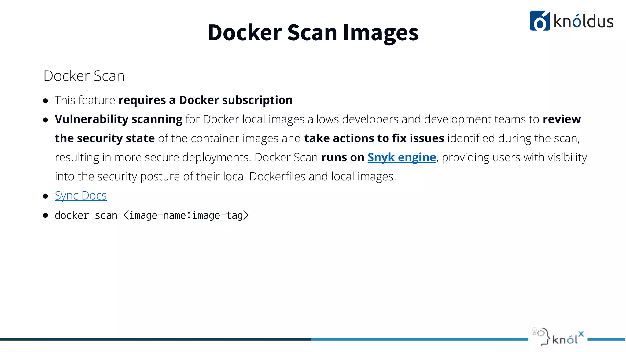 ● This feature requires a Docker subscription
● Vulnerability scanning for Docker local images allows developers and development teams to review
the security state of the container images and take actions to ﬁx issues identiﬁed during the scan,
resulting in more secure deployments. Docker Scan runs on Snyk engine, providing users with visibility
into the security posture of their local Dockerﬁles and local images.
● Sync Docs
● docker scan <image-name:image-tag>
Docker Scan Images
Docker Scan
 