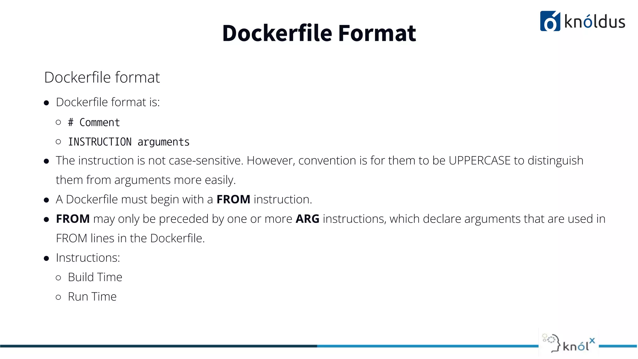 ● Dockerﬁle format is:
○ # Comment
○ INSTRUCTION arguments
● The instruction is not case-sensitive. However, convention is for them to be UPPERCASE to distinguish
them from arguments more easily.
● A Dockerﬁle must begin with a FROM instruction.
● FROM may only be preceded by one or more ARG instructions, which declare arguments that are used in
FROM lines in the Dockerﬁle.
● Instructions:
○ Build Time
○ Run Time
Dockerfile Format
Dockerﬁle format
 