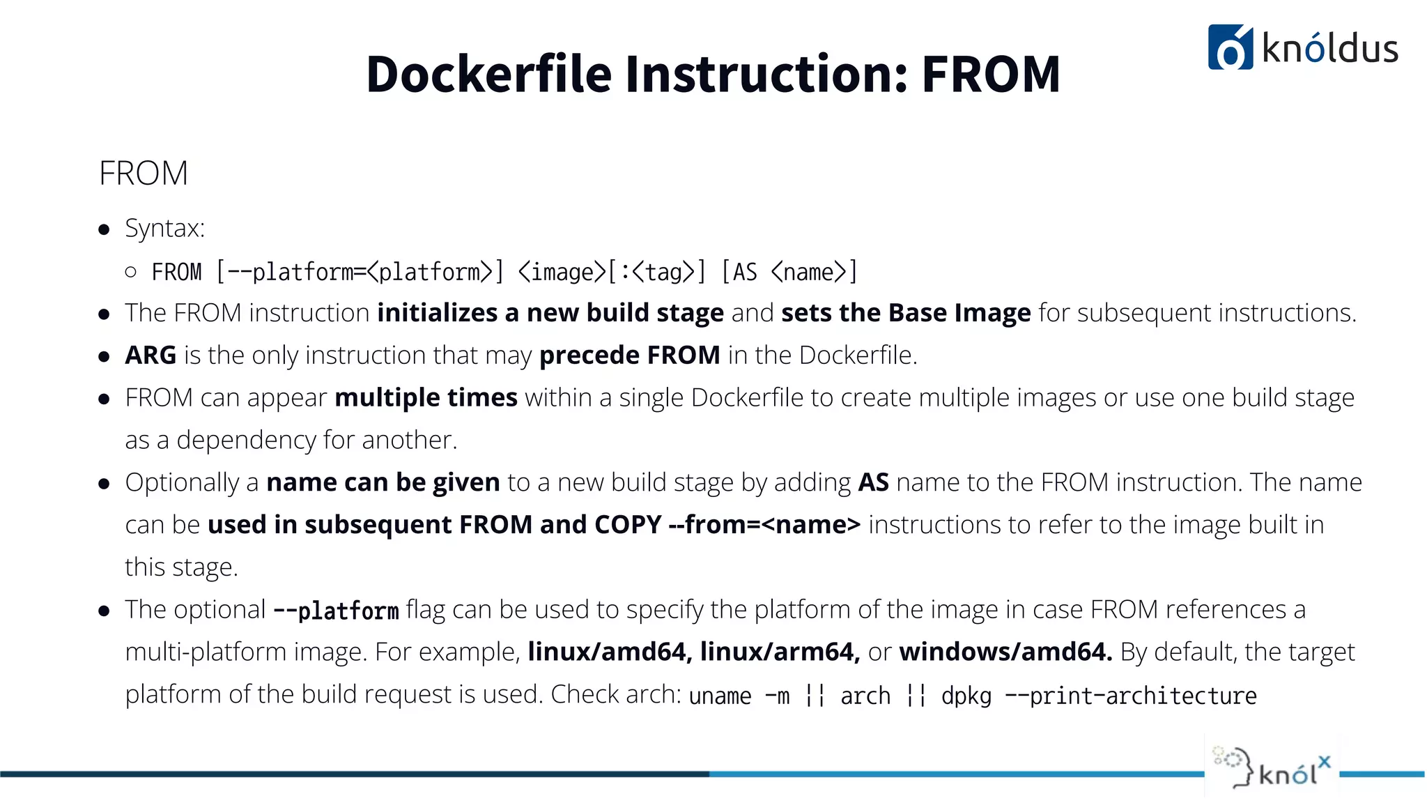 ● Syntax:
○ FROM [--platform=<platform>] <image>[:<tag>] [AS <name>]
● The FROM instruction initializes a new build stage and sets the Base Image for subsequent instructions.
● ARG is the only instruction that may precede FROM in the Dockerﬁle.
● FROM can appear multiple times within a single Dockerﬁle to create multiple images or use one build stage
as a dependency for another.
● Optionally a name can be given to a new build stage by adding AS name to the FROM instruction. The name
can be used in subsequent FROM and COPY --from=<name> instructions to refer to the image built in
this stage.
● The optional --platform ﬂag can be used to specify the platform of the image in case FROM references a
multi-platform image. For example, linux/amd64, linux/arm64, or windows/amd64. By default, the target
platform of the build request is used. Check arch: uname -m || arch || dpkg --print-architecture
Dockerfile Instruction: FROM
FROM
 