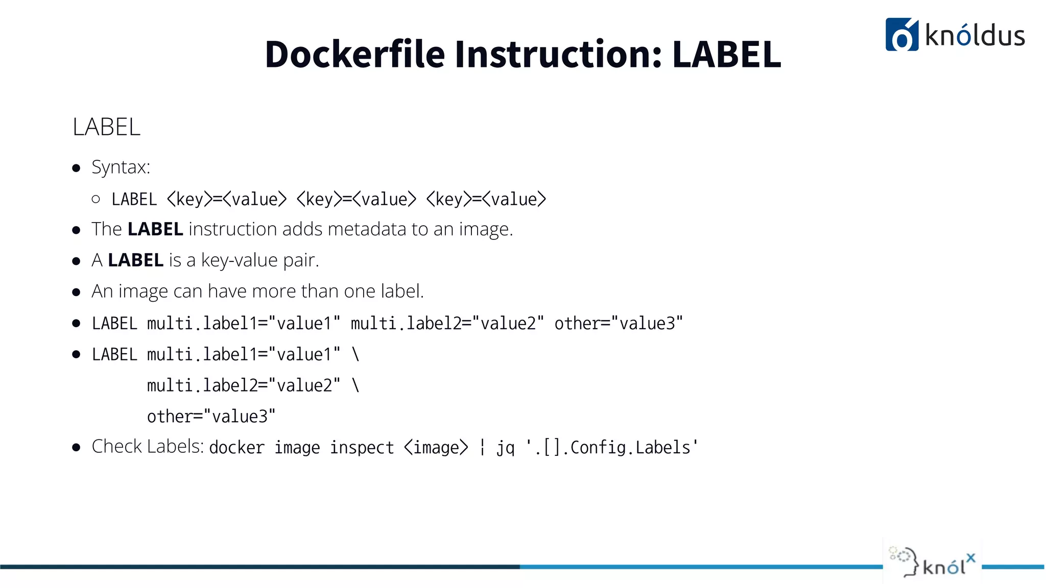 ● Syntax:
○ LABEL <key>=<value> <key>=<value> <key>=<value>
● The LABEL instruction adds metadata to an image.
● A LABEL is a key-value pair.
● An image can have more than one label.
● LABEL multi.label1="value1" multi.label2="value2" other="value3"
● LABEL multi.label1="value1" 
multi.label2="value2" 
other="value3"
● Check Labels: docker image inspect <image> | jq '.[].Config.Labels'
Dockerfile Instruction: LABEL
LABEL
 