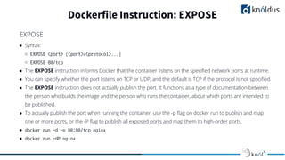 ● Syntax:
○ EXPOSE <port> [<port>/<protocol>...]
○ EXPOSE 80/tcp
● The EXPOSE instruction informs Docker that the container listens on the speciﬁed network ports at runtime.
● You can specify whether the port listens on TCP or UDP, and the default is TCP if the protocol is not speciﬁed.
● The EXPOSE instruction does not actually publish the port. It functions as a type of documentation between
the person who builds the image and the person who runs the container, about which ports are intended to
be published.
● To actually publish the port when running the container, use the -p ﬂag on docker run to publish and map
one or more ports, or the -P ﬂag to publish all exposed ports and map them to high-order ports.
● docker run -d -p 80:80/tcp nginx
● docker run -dP nginx
Dockerfile Instruction: EXPOSE
EXPOSE
 