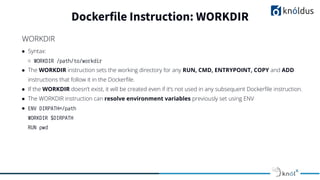 ● Syntax:
○ WORKDIR /path/to/workdir
● The WORKDIR instruction sets the working directory for any RUN, CMD, ENTRYPOINT, COPY and ADD
instructions that follow it in the Dockerﬁle.
● If the WORKDIR doesn’t exist, it will be created even if it’s not used in any subsequent Dockerﬁle instruction.
● The WORKDIR instruction can resolve environment variables previously set using ENV
● ENV DIRPATH=/path
WORKDIR $DIRPATH
RUN pwd
Dockerfile Instruction: WORKDIR
WORKDIR
 