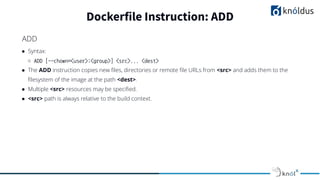 ● Syntax:
○ ADD [--chown=<user>:<group>] <src>... <dest>
● The ADD instruction copies new ﬁles, directories or remote ﬁle URLs from <src> and adds them to the
ﬁlesystem of the image at the path <dest>.
● Multiple <src> resources may be speciﬁed.
● <src> path is always relative to the build context.
Dockerfile Instruction: ADD
ADD
 