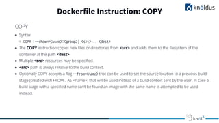 ● Syntax:
○ COPY [--chown=<user>:<group>] <src>... <dest>
● The COPY instruction copies new ﬁles or directories from <src> and adds them to the ﬁlesystem of the
container at the path <dest>
● Multiple <src> resources may be speciﬁed.
● <src> path is always relative to the build context.
● Optionally COPY accepts a ﬂag --from=<name> that can be used to set the source location to a previous build
stage (created with FROM .. AS <name>) that will be used instead of a build context sent by the user. In case a
build stage with a speciﬁed name can’t be found an image with the same name is attempted to be used
instead.
Dockerfile Instruction: COPY
COPY
 