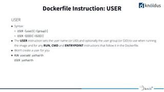 ● Syntax:
○ USER <user>[:<group>]
○ USER <UID>[:<GID>]
● The USER instruction sets the user name (or UID) and optionally the user group (or GID) to use when running
the image and for any RUN, CMD and ENTRYPOINT instructions that follow it in the Dockerﬁle.
● Won’t create a user for you
● RUN useradd yatharth
USER yatharth
Dockerfile Instruction: USER
USER
 