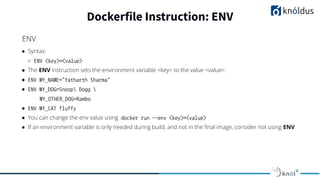 ● Syntax:
○ ENV <key>=<value>
● The ENV instruction sets the environment variable <key> to the value <value>.
● ENV MY_NAME="Yatharth Sharma"
● ENV MY_DOG=Snoop Dogg 
MY_OTHER_DOG=Rambo
● ENV MY_CAT fluffy
● You can change the env value using docker run --env <key>=<value>
● If an environment variable is only needed during build, and not in the ﬁnal image, consider not using ENV
Dockerfile Instruction: ENV
ENV
 