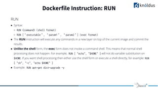 ● Syntax:
○ RUN <command> (shell format)
○ RUN [“executable”, “param1”, “param2”] (exec format)
● The RUN instruction will execute any commands in a new layer on top of the current image and commit the
results.
● Unlike the shell form, the exec form does not invoke a command shell. This means that normal shell
processing does not happen. For example, RUN [ "echo", "$HOME" ] will not do variable substitution on
$HOME. If you want shell processing then either use the shell form or execute a shell directly, for example: RUN
[ "sh", "-c", "echo $HOME" ]
● Example: RUN apt-get dist-upgrade -y
Dockerfile Instruction: RUN
RUN
 