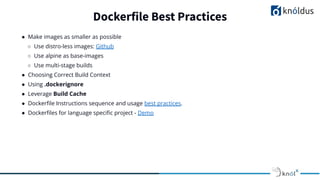 ● Make images as smaller as possible
○ Use distro-less images: Github
○ Use alpine as base-images
○ Use multi-stage builds
● Choosing Correct Build Context
● Using .dockerignore
● Leverage Build Cache
● Dockerﬁle Instructions sequence and usage best practices.
● Dockerﬁles for language speciﬁc project - Demo
Dockerfile Best Practices
 