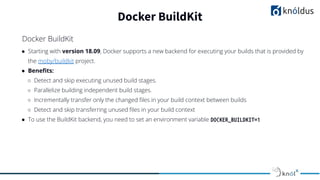 ● Starting with version 18.09, Docker supports a new backend for executing your builds that is provided by
the moby/buildkit project.
● Beneﬁts:
○ Detect and skip executing unused build stages.
○ Parallelize building independent build stages.
○ Incrementally transfer only the changed ﬁles in your build context between builds
○ Detect and skip transferring unused ﬁles in your build context
● To use the BuildKit backend, you need to set an environment variable DOCKER_BUILDKIT=1
Docker BuildKit
Docker BuildKit
 