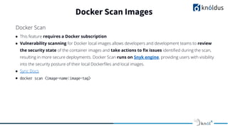 ● This feature requires a Docker subscription
● Vulnerability scanning for Docker local images allows developers and development teams to review
the security state of the container images and take actions to ﬁx issues identiﬁed during the scan,
resulting in more secure deployments. Docker Scan runs on Snyk engine, providing users with visibility
into the security posture of their local Dockerﬁles and local images.
● Sync Docs
● docker scan <image-name:image-tag>
Docker Scan Images
Docker Scan
 