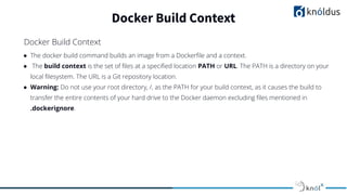 ● The docker build command builds an image from a Dockerﬁle and a context.
● The build context is the set of ﬁles at a speciﬁed location PATH or URL. The PATH is a directory on your
local ﬁlesystem. The URL is a Git repository location.
● Warning: Do not use your root directory, /, as the PATH for your build context, as it causes the build to
transfer the entire contents of your hard drive to the Docker daemon excluding ﬁles mentioned in
.dockerignore.
Docker Build Context
Docker Build Context
 
