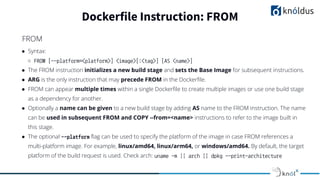 ● Syntax:
○ FROM [--platform=<platform>] <image>[:<tag>] [AS <name>]
● The FROM instruction initializes a new build stage and sets the Base Image for subsequent instructions.
● ARG is the only instruction that may precede FROM in the Dockerﬁle.
● FROM can appear multiple times within a single Dockerﬁle to create multiple images or use one build stage
as a dependency for another.
● Optionally a name can be given to a new build stage by adding AS name to the FROM instruction. The name
can be used in subsequent FROM and COPY --from=<name> instructions to refer to the image built in
this stage.
● The optional --platform ﬂag can be used to specify the platform of the image in case FROM references a
multi-platform image. For example, linux/amd64, linux/arm64, or windows/amd64. By default, the target
platform of the build request is used. Check arch: uname -m || arch || dpkg --print-architecture
Dockerfile Instruction: FROM
FROM
 