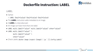 ● Syntax:
○ LABEL <key>=<value> <key>=<value> <key>=<value>
● The LABEL instruction adds metadata to an image.
● A LABEL is a key-value pair.
● An image can have more than one label.
● LABEL multi.label1="value1" multi.label2="value2" other="value3"
● LABEL multi.label1="value1" 
multi.label2="value2" 
other="value3"
● Check Labels: docker image inspect <image> | jq '.[].Config.Labels'
Dockerfile Instruction: LABEL
LABEL
 