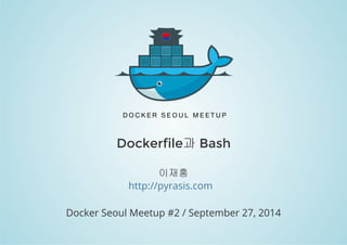 Dockerfile과 Bash 
이재홍 
http://pyrasis.com 
Docker Seoul Meetup #2 / September 27, 2014 
 