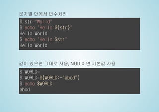 문자열 안에서 변수처리 
$ str="World" 
$ echo "Hello ${str}" 
Hello World 
$ echo "Hello $str" 
Hello World 
값이 있으면 그대로 사용, NULL이면 기본값 사용 
$ WORLD= 
$ WORLD=${WORLD:-"abcd"} 
$ echo $WORLD 
abcd 
 