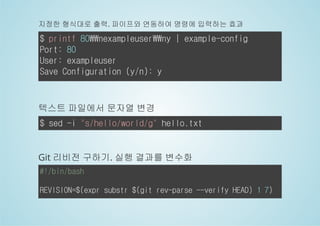 지정한 형식대로 출력. 파이프와 연동하여 명령에 입력하는 효과 
$ printf 80nexampleuserny | example-config 
Port: 80 
User: exampleuser 
Save Configuration (y/n): y 
텍스트 파일에서 문자열 변경 
$ sed -i "s/hello/world/g" hello.txt 
Git 리비전 구하기. 실행 결과를 변수화 
#!/bin/bash 
REVISION=$(expr substr $(git rev-parse --verify HEAD) 1 7) 
 