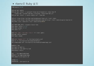 rbenv로 Ruby 설치 
FROM ubuntu:14.04 
RUN apt-get update 
RUN apt-get install -y autoconf bison build-essential libssl-dev  
libyaml-dev libreadline6-dev zlib1g-dev libncurses5-dev git 
RUN apt-get install -y nginx nodejs curl libpq-dev 
RUN git clone https://github.com/sstephenson/rbenv.git /root/.rbenv 
RUN git clone https://github.com/sstephenson/ruby-build.git /root/.rbenv/plugins/ruby-build 
ENV PATH /root/.rbenv/bin:/root/.rbenv/shims:$PATH 
ENV CONFIGURE_OPTS --disable-install-doc 
RUN rbenv install 2.1.3 
RUN rbenv global 2.1.3 
RUN rbenv init - 
RUN echo 'gem: --no-rdoc --no-ri' >> /root/.gemrc 
RUN gem install bundler 
RUN rbenv rehash 
RUN echo "daemon off;" >> /etc/nginx/nginx.conf 
RUN rm -rf /etc/nginx/sites-enabled/default 
ADD exampleapp.conf /etc/nginx/sites-enabled/exampleapp.conf 
WORKDIR /tmp 
ADD Gemfile Gemfile 
ADD Gemfile.lock Gemfile.lock 
RUN bundle install 
ADD ./ /var/www/exampleapp 
WORKDIR /var/www/exampleapp 
RUN chmod +x entrypoint.sh 
EXPOSE 80 
ENTRYPOINT ./entrypoint.sh 
 
