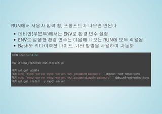 RUN에서 사용자 입력 창, 프롬프트가 나오면 안된다 
데비안(우분투)에서는 ENV로 환경 변수 설정 
ENV로 설정한 환경 변수는 다음에 나오는 RUN에 모두 적용됨 
Bash와 리다이렉션 파이프, 기타 방법을 사용하여 자동화 
FROM ubuntu:14.04 
ENV DEBIAN_FRONTEND noninteractive 
RUN apt-get update 
RUN echo "mysql-server mysql-server/root_password password" | debconf-set-selections 
RUN echo "mysql-server mysql-server/root_password_again password" | debconf-set-selections 
RUN apt-get install -y mysql-server 
 