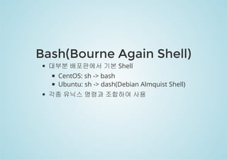 Bash(Bourne Again Shell) 
대부분 배포판에서 기본 Shell 
CentOS: sh -> bash 
Ubuntu: sh -> dash(Debian Almquist Shell) 
각종 유닉스 명령과 조합하여 사용 
 