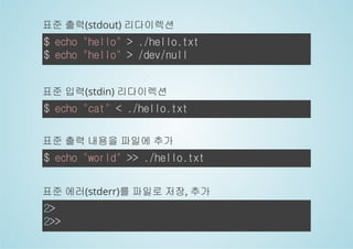 표준 출력(stdout) 리다이렉션 
$ echo "hello" > ./hello.txt 
$ echo "hello" > /dev/null 
표준 입력(stdin) 리다이렉션 
$ echo "cat" < ./hello.txt 
표준 출력 내용을 파일에 추가 
$ echo "world" >> ./hello.txt 
표준 에러(stderr)를 파일로 저장, 추가 
2> 
2>> 
 