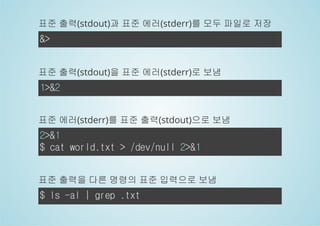 표준 출력(stdout)과 표준 에러(stderr)를 모두 파일로 저장 
&> 
표준 출력(stdout)을 표준 에러(stderr)로 보냄 
1>&2 
표준 에러(stderr)를 표준 출력(stdout)으로 보냄 
2>&1 
$ cat world.txt > /dev/null 2>&1 
표준 출력을 다른 명령의 표준 입력으로 보냄 
$ ls -al | grep .txt 
 