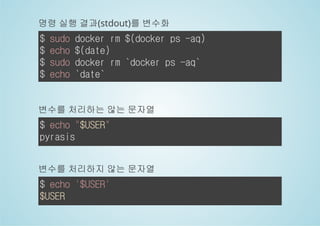 명령 실행 결과(stdout)를 변수화 
$ sudo docker rm $(docker ps -aq) 
$ echo $(date) 
$ sudo docker rm `docker ps -aq` 
$ echo `date` 
변수를 처리하는 않는 문자열 
$ echo "$USER" 
pyrasis 
변수를 처리하지 않는 문자열 
$ echo '$USER' 
$USER 
 