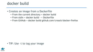 docker build
• Creates an image from a Dockerfile
• From the current directory = docker build
• From stdin = docker build - < Dockerfile
• From GitHub = docker build github.com/creack/docker-firefox
• TIP: Use –t to tag your image
 