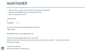 MAINTAINER
• specify name / contact of the person maintaining the Dockerfile
• Example: MAINTAINER Yannis, yannis@dotcloud.com
• http://instacached.com/D3
# Memcached
#
# VERSION 1.0
# use the ubuntu base image provided by dotCloud
FROM ubuntu
MAINTAINER Yannis, yannis@dotcloud.com
# make sure the package repository is up to date
RUN echo "deb http://archive.ubuntu.com/ubuntu precise main universe" > /etc/apt/sources.list
RUN apt-get update
# install memcached
RUN apt-get install -y memcached
 