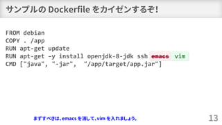 サンプルの Dockerfile をカイゼンするぞ！
13
FROM debian
COPY . /app
RUN apt-get update
RUN apt-get –y install openjdk-8-jdk ssh emacs
CMD ["java", "-jar", "/app/target/app.jar"]
vim
まずすべきは、emacs を消して、vim を入れましょう。もちろんジョークですが！
 