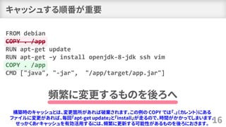キャッシュする順番が重要
16
FROM debian
COPY . /app
RUN apt-get update
RUN apt-get –y install openjdk-8-jdk ssh vim
COPY . /app
CMD ["java", "-jar", "/app/target/app.jar"]
頻繁に変更するものを後ろへ
構築時のキャッシュとは、変更箇所があれば破棄されます。この例の COPY では「.」（カレント）にある
ファイルに変更があれば、毎回「apt-get update」と「install」が走るので、時間がかかってしまいます。
せっかくあｒキャッシュを有効活用するには、頻繁に更新する可能性があるものを後ろにおきます。
 