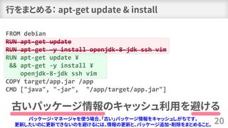 行をまとめる： apt-get update & install
20
FROM debian
RUN apt-get update
RUN apt-get –y install openjdk-8-jdk ssh vim
RUN apt-get update ¥
&& apt-get -y install ¥
openjdk-8-jdk ssh vim
COPY target/app.jar /app
CMD ["java", "-jar", "/app/target/app.jar"]
古いパッケージ情報のキャッシュ利用を避ける
パッケージ・マネージャを使う場合、「古い」パッケージ情報をキャッシュしがちです。
更新したいのに更新できないのを避けるには、情報の更新と、パッケージ追加・削除をまとめること。
 