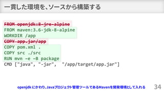 一貫した環境を、ソースから構築する
34
FROM openjdk:8-jre-alpine
FROM maven:3.6-jdk-8-alpine
WORKDIR /app
COPY app.jar/app
COPY pom.xml .
COPY src ./src
RUN mvn –e –B package
CMD ["java", "-jar", "/app/target/app.jar"]
openjdk にかわり、Javaプロジェクト管理ツールであるMavenを開発環境として入れる
 