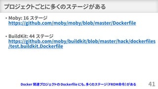 プロジェクトごとに多くのステージがある
• Moby: 16 ステージ
https://github.com/moby/moby/blob/master/Dockerfile
• BuildKit: 44 ステージ
https://github.com/moby/buildkit/blob/master/hack/dockerfiles
/test.buildkit.Dockerfile
41Docker 関連プロジェクトの Dockerfile にも、多くのステージ（FROM命令）がある
 
