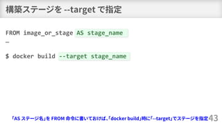 構築ステージを --target で指定
43
FROM image_or_stage AS stage_name
…
$ docker build --target stage_name
「AS ステージ名」を FROM 命令に書いておけば、「docker build」時に「--target」でステージを指定
 