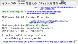 47
ARG flavor=alpine
FROM maven:3.6-jdk-8-alpine AS builder
...
FROM openjdk:8-jre-$flavor AS release
COPY --from=builder /app/target/app.jar /
CMD ["java", "-jar", "/app.jar"]
$ docker build --target release
--build-arg flavor=jessie .
「ARG」を Dockerfile で指定しておくと、docker build 時に「--build-arg」を通して、変数のように展開
--build-arg で $flavor=xxx があれば、$flavor に xxx 代入
↓何もなければ「flavor=alpine」が適用
イメージの flavor を変える (DRY / 汎用的な ARG)
特色（風味）
※ DRY = “Don’t Repeat Yourself”（自分では繰り返さない）という
ソフトウェア開発の手法
引数
←ARG命令は、docker build時に指定できる変数を定義
書式は「変数名」または「変数名=デフォルト値」。
 