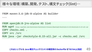 様々な環境：構築、開発、テスト、構文チェック(lint)…
49
FROM maven:3.6-jdk-8-alpine AS builder
...
FROM openjdk:8-jre-alpine AS lint
RUN wget https://github.com/checkstyle/checkstyle/releases/download/checkstyle-8.15/checkstyle-8.15-all.jar
COPY checks.xml .
COPY src /src
RUN java –jar checkstyle-8.15-all.jar –c checks.xml /src
これはシンプルな Java 構文チェック（リント）の確認用の Dockerfile を「AS lint」と指定
 