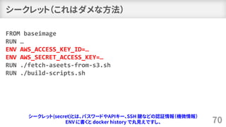 シークレット（これはダメな方法）
70
FROM baseimage
RUN …
ENV AWS_ACCESS_KEY_ID=…
ENV AWS_SECRET_ACCESS_KEY=…
RUN ./fetch-aseets-from-s3.sh
RUN ./build-scripts.sh
シークレット(secret)とは、パスワードやAPIキー、SSH 鍵などの認証情報（機微情報）
ENV に書くと docker history で丸見えですし、
 