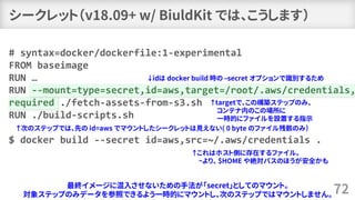 シークレット（v18.09+ w/ BiuldKit では、こうします）
72
# syntax=docker/dockerfile:1-experimental
FROM baseimage
RUN …
RUN --mount=type=secret,id=aws,target=/root/.aws/credentials,
required ./fetch-assets-from-s3.sh
RUN ./build-scripts.sh
$ docker build --secret id=aws,src=~/.aws/credentials .
最終イメージに混入させないための手法が「secret」としてのマウント。
対象ステップのみデータを参照できるよう一時的にマウントし、次のステップではマウントしません。
↓idは docker build 時の –secret オプションで識別するため
↑targetで、この構築ステップのみ、
コンテナ内のこの場所に
一時的にファイルを設置する指示
↑これはホスト側に存在するファイル。
~より、 $HOME や絶対パスのほうが安全かも
↑次のステップでは、先の id=aws でマウントしたシークレットは見えない( 0 byte のファイル残骸のみ）
 