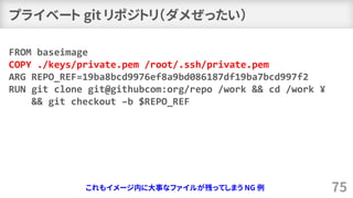 プライベート git リポジトリ（ダメぜったい）
75
FROM baseimage
COPY ./keys/private.pem /root/.ssh/private.pem
ARG REPO_REF=19ba8bcd9976ef8a9bd086187df19ba7bcd997f2
RUN git clone git@githubcom:org/repo /work && cd /work ¥
&& git checkout –b $REPO_REF
これもイメージ内に大事なファイルが残ってしまう NG 例
 