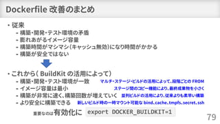 Dockerfile 改善のまとめ
• 従来
⁃ 構築・開発・テスト環境の矛盾
⁃ 膨れあがるイメージ容量
⁃ 構築時間がマシマシ（キャッシュ無効）になり時間がかかる
⁃ 構築が安全ではない
• これから（ BuildKit の活用によって）
⁃ 構築・開発・テスト環境が一致
⁃ イメージ容量は最小
⁃ 構築が非常に速く、構築回数が増えていく
⁃ より安全に構築できる
79
export DOCKER_BUILDKIT=1重要なのは有効化に
新しいビルド時の一時マウント可能な bind、cache、tmpfs、secret、ssh
マルチ・ステージ・ビルドの活用によって、段階ごとの FROM
ステージ間のコピー機能により、最終成果物を小さく
並列ビルドの活用により、従来よりも素早い構築
 