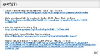 参考資料
• Advanced multi-stage build patterns – Tõnis Tiigi – Medium
https://medium.com/@tonistiigi/advanced-multi-stage-build-patterns-6f741b852fae
• Build secrets and SSH forwarding in Docker 18.09 – Tõnis Tiigi – Medium
https://medium.com/@tonistiigi/build-secrets-and-ssh-forwarding-in-docker-18-09-
ae8161d066
• Introducing BuildKit – Moby Blog
https://blog.mobyproject.org/introducing-buildkit-17e056cc5317
• docker builder prune | Docker Documentation
https://docs.docker.com/engine/reference/commandline/builder_prune/
• Docker v18.09 新機能 (イメージビルド&セキュリティ) – nttlabs – Medium
https://medium.com/nttlabs/docker-v18-09-%E6%96%B0%E6%A9%9F%E8%83%BD-
%E3%82%A4%E3%83%A1%E3%83%BC%E3%82%B8%E3%83%93%E3%83%AB%E3%83%89-
%E3%82%BB%E3%82%AD%E3%83%A5%E3%83%AA%E3%83%86%E3%82%A3-
9534714c26e2
80
 