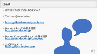 Q&A
• 何か気になるところはありますか？
• Twitter: @zembutsu
• https://slideshare.net/zembutsu
• Dockerドキュメント日本語訳
http://docs.docker.jp
• Docker Composeドキュメント日本語訳
http://docs.docker.jp/compose/
• 公式ドキュメント
https://docs.docker.com
83
 