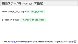 構築ステージを --target で指定
43
FROM image_or_stage AS stage_name
…
$ docker build --target stage_name
「AS ステージ名」を FROM 命令に書いておけば、...