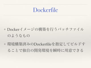 Dockerfile
❖ Dockerイメージの構築を行うバッチファイル
のようなもの
❖ 環境構築済みのDockerﬁleを指定してビルドす
ることで独自の開発環境を瞬時に用意できる
 