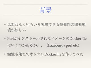 背景
❖ 気兼ねなくいろいろ実験できる揮発性の開発環
境が欲しい
❖ PerlがインストールされたイメージのDockerﬁle
はいくつかあるが、、（kazeburo/perl etc)
❖ 勉強も兼ねてオレオレDockerﬁleを作ってみた
 