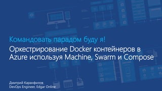Командовать парадом буду я!
Оркестрирование Docker контейнеров в
Azure используя Machine, Swarm и Compose
Дмитрий Каранфилов
DevOps Engineer, Edgar Online
 