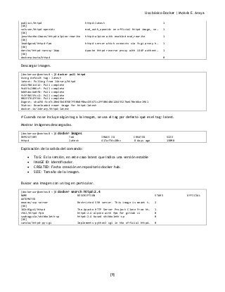 Uso básico Docker | Moisés E. Araya
[9]
publici/httpd httpd:latest 1
[OK]
solsson/httpd-openidc mod_auth_openidc on official httpd image, ve… 1
[OK]
jonathanheilmann/httpd-alpine-rewrite httpd:alpine with enabled mod_rewrite 1
[OK]
lead4good/httpd-fpm httpd server which connects via fcgi proxy h… 1
[OK]
dariko/httpd-rproxy-ldap Apache httpd reverse proxy with LDAP authent… 1
[OK]
dockerpinata/httpd 0
Descargar imagen.
[dockerusr@centos8 ~]$ docker pull httpd
Using default tag: latest
latest: Pulling from library/httpd
d121f8d1c412: Pull complete
9cd35c2006cf: Pull complete
b6b9dec6e0f8: Pull complete
fc3f9b55fcc2: Pull complete
802357647f64: Pull complete
Digest: sha256:5ce7c20e45b407607f30b8f8ba435671c2ff80440d12645527be670eb8ce1961
Status: Downloaded newer image for httpd:latest
docker.io/library/httpd:latest
# Cuando no se incluye algún tag a la imagen, se usa el tag por defecto que es el tag: latest.
Mostrar imágenes descargadas.
[dockerusr@centos8 ~]$ docker images
REPOSITORY TAG IMAGE ID CREATED SIZE
httpd latest 417af7dc28bc 8 days ago 138MB
Explicación de la salida del comando:
• TAG: Es la versión, en este caso latest que indica una versión estable
• IMAGE ID: Identificador.
• CREATED: Fecha creación en repositorio docker hub.
• SIZE: Tamaño de la imagen.
Buscar una imagen con un tag en particular.
[dockerusr@centos8 ~]$ docker search httpd:2.4
NAME DESCRIPTION STARS OFFICIAL
AUTOMATED
eeacms/scp-server Restricted SSH server. This image is meant t… 2
[OK]
162c01go1/httpd The Apache HTTP Server Project Clone From ht… 1
rhkl/httpd-fpm httpd:2.4-alpine with fpm for gitlab ci 0
szabogyula/shibboleth-sp httpd:2.4 based shibboleth-sp 0
[OK]
caraka/httpd-py-cgi Implements python3 cgi in the official httpd… 0
 