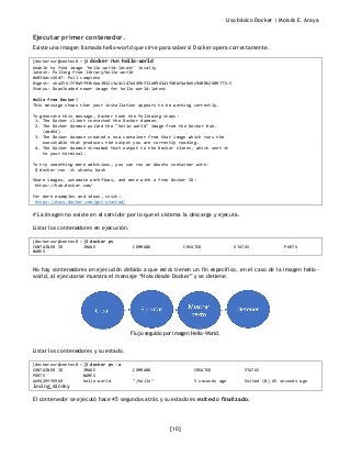 Uso básico Docker | Moisés E. Araya
[10]
Ejecutar primer contenedor.
Existe una imagen llamada hello-world que sirve para saber si Docker opera correctamente.
[dockerusr@centos8 ~]$ docker run hello-world
Unable to find image 'hello-world:latest' locally
latest: Pulling from library/hello-world
0e03bdcc26d7: Pull complete
Digest: sha256:7f0a9f93b4aa3022c3a4c147a449bf11e0941a1fd0bf4a8e6c9408b2600777c5
Status: Downloaded newer image for hello-world:latest
Hello from Docker!
This message shows that your installation appears to be working correctly.
To generate this message, Docker took the following steps:
1. The Docker client contacted the Docker daemon.
2. The Docker daemon pulled the "hello-world" image from the Docker Hub.
(amd64)
3. The Docker daemon created a new container from that image which runs the
executable that produces the output you are currently reading.
4. The Docker daemon streamed that output to the Docker client, which sent it
to your terminal.
To try something more ambitious, you can run an Ubuntu container with:
$ docker run -it ubuntu bash
Share images, automate workflows, and more with a free Docker ID:
https://hub.docker.com/
For more examples and ideas, visit:
https://docs.docker.com/get-started/
# La imagen no existe en el servidor por lo que el sistema la descarga y ejecuta.
Listar los contenedores en ejecución.
[dockerusr@centos8 ~]$ docker ps
CONTAINER ID IMAGE COMMAND CREATED STATUS PORTS
NAMES
No hay contenedores en ejecución debido a que estos tienen un fin especifico, en el caso de la imagen hello-
world, al ejecutarse muestra el mensaje “Hola desde Docker” y se detiene.
Flujo seguido por imagen Hello-World.
Listar los contenedores y su estado.
[dockerusr@centos8 ~]$ docker ps -a
CONTAINER ID IMAGE COMMAND CREATED STATUS
PORTS NAMES
4e9429ff69b9 hello-world "/hello" 5 seconds ago Exited (0) 45 seconds ago
loving_minsky
El contenedor se ejecutó hace 45 segundos atrás y su estado es exited o finalizado.
 