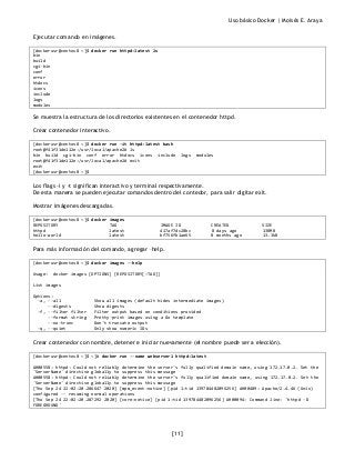Uso básico Docker | Moisés E. Araya
[11]
Ejecutar comando en imágenes.
[dockerusr@centos8 ~]$ docker run httpd:latest ls
bin
build
cgi-bin
conf
error
htdocs
icons
include
logs
modules
Se muestra la estructura de los directorios existentes en el contenedor httpd.
Crear contenedor interactivo.
[dockerusr@centos8 ~]$ docker run -it httpd:latest bash
root@f41f31de112e:/usr/local/apache2# ls
bin build cgi-bin conf error htdocs icons include logs modules
root@f41f31de112e:/usr/local/apache2# exit
exit
[dockerusr@centos8 ~]$
Los flags -i y -t significan interactivo y terminal respectivamente.
De esta manera se pueden ejecutar comandos dentro del contedor, para salir digitar exit.
Mostrar imágenes descargadas.
[dockerusr@centos8 ~]$ docker images
REPOSITORY TAG IMAGE ID CREATED SIZE
httpd latest 417af7dc28bc 8 days ago 138MB
hello-world latest bf756fb1ae65 8 months ago 13.3kB
Para más información del comando, agregar –help.
[dockerusr@centos8 ~]$ docker images --help
Usage: docker images [OPTIONS] [REPOSITORY[:TAG]]
List images
Options:
-a, --all Show all images (default hides intermediate images)
--digests Show digests
-f, --filter filter Filter output based on conditions provided
--format string Pretty-print images using a Go template
--no-trunc Don't truncate output
-q, --quiet Only show numeric IDs
Crear contenedor con nombre, detener e iniciar nuevamente (el nombre puede ser a elección).
[dockerusr@centos8 ~]$ ~]# docker run --name webserver1 httpd:latest
AH00558: httpd: Could not reliably determine the server's fully qualified domain name, using 172.17.0.2. Set the
'ServerName' directive globally to suppress this message
AH00558: httpd: Could not reliably determine the server's fully qualified domain name, using 172.17.0.2. Set the
'ServerName' directive globally to suppress this message
[Thu Sep 24 22:02:20.286647 2020] [mpm_event:notice] [pid 1:tid 139784482096256] AH00489: Apache/2.4.46 (Unix)
configured -- resuming normal operations
[Thu Sep 24 22:02:20.287292 2020] [core:notice] [pid 1:tid 139784482096256] AH00094: Command line: 'httpd -D
FOREGROUND'
 
